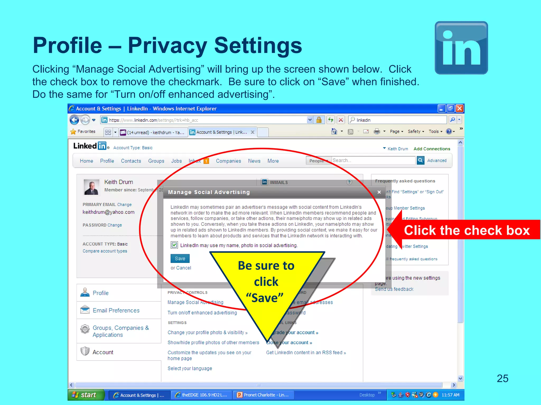 Profile – Privacy Settings
Clicking “Manage Social Advertising” will bring up the screen shown below. Click
the check box to remove the checkmark. Be sure to click on “Save” when finished.
Do the same for “Turn on/off enhanced advertising”.




                                                                            Click the check box

                                          Be sure to
                                             click
                                           “Save”




                                                                                          25
 