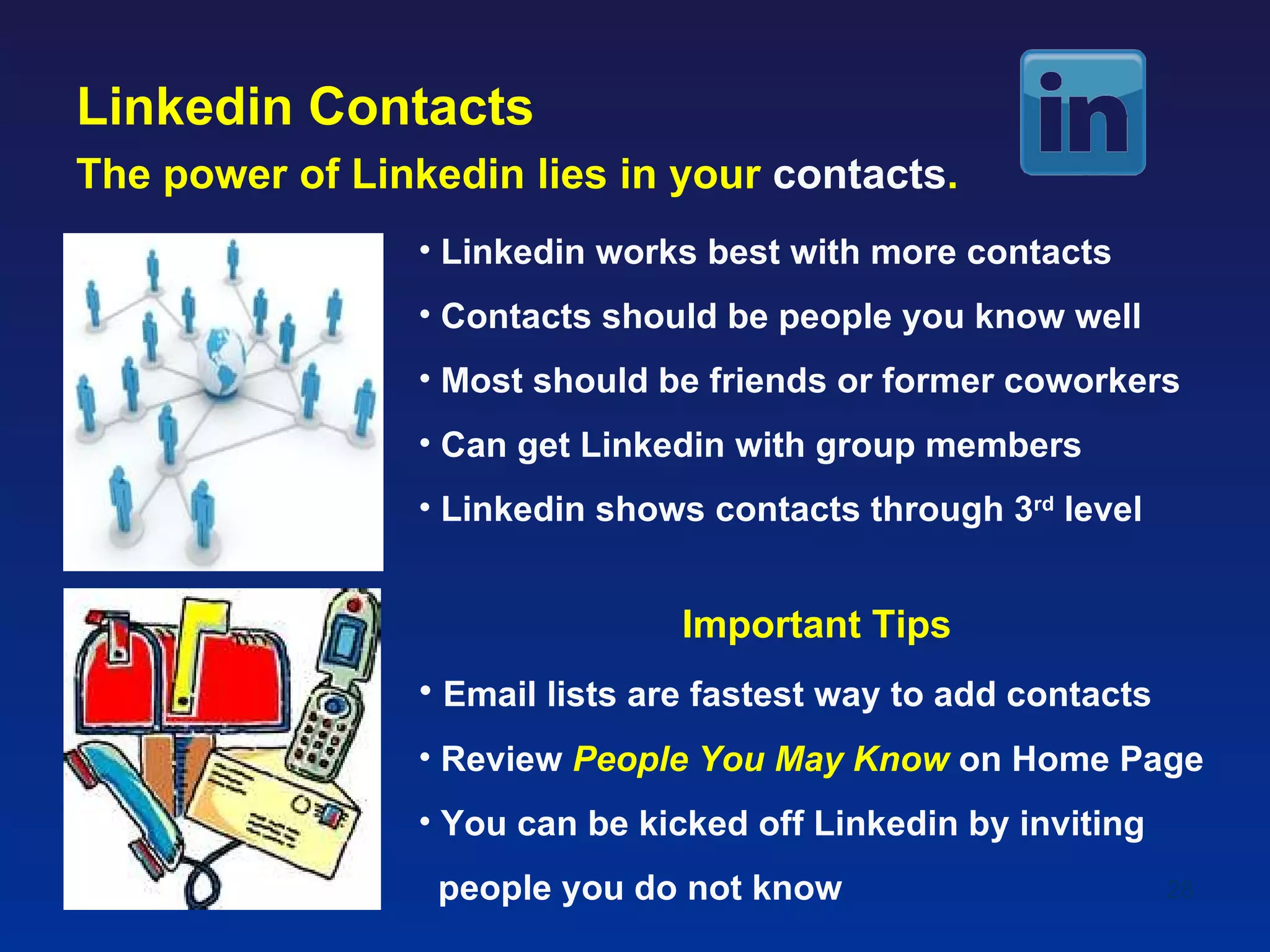 Linkedin Contacts
The power of Linkedin lies in your contacts.
                 • Linkedin works best with more contacts
                 • Contacts should be people you know well
                 • Most should be friends or former coworkers
                 • Can get Linkedin with group members
                 • Linkedin shows contacts through 3rd level


                                 Important Tips
                 • Email lists are fastest way to add contacts
                 • Review People You May Know on Home Page
                 • You can be kicked off Linkedin by inviting
                  people you do not know                         28
 