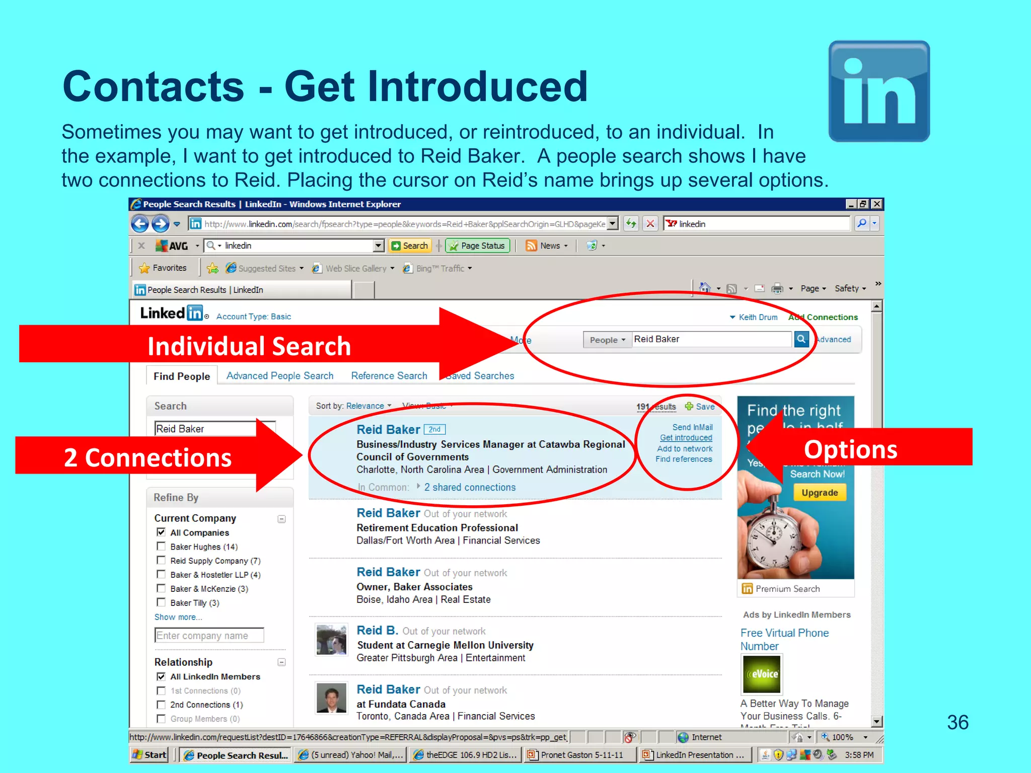 Contacts - Get Introduced
Sometimes you may want to get introduced, or reintroduced, to an individual. In
the example, I want to get introduced to Reid Baker. A people search shows I have
two connections to Reid. Placing the cursor on Reid’s name brings up several options.




         Individual Search


2 Connections                                                                     Options




                                                                                            36
 