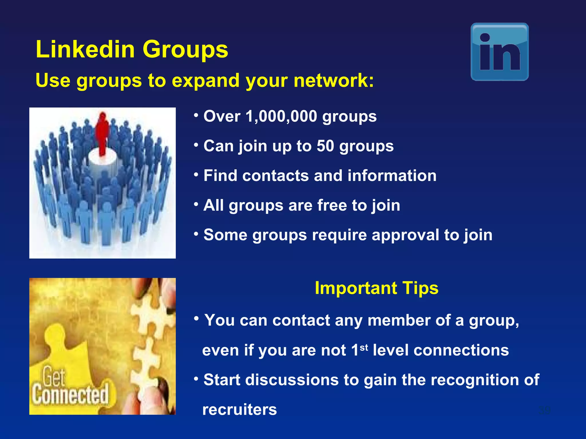 Linkedin Groups
Use groups to expand your network:
               • Over 1,000,000 groups
               • Can join up to 50 groups
               • Find contacts and information
               • All groups are free to join
               • Some groups require approval to join


                               Important Tips
               • You can contact any member of a group,
                even if you are not 1st level connections
               • Start discussions to gain the recognition of
                recruiters                                  39
 
