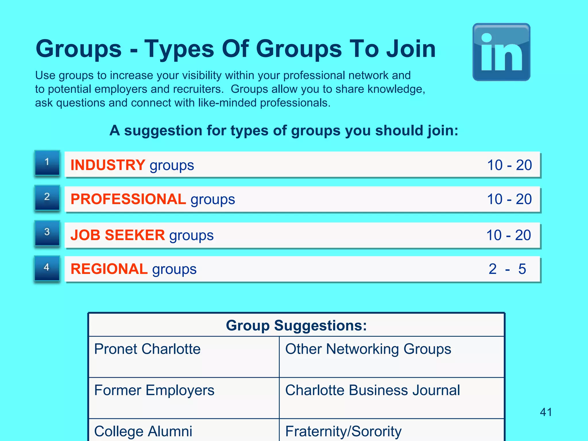 Groups - Types Of Groups To Join
Use groups to increase your visibility within your professional network and
to potential employers and recruiters. Groups allow you to share knowledge,
ask questions and connect with like-minded professionals.

              A suggestion for types of groups you should join:

      INDUSTRY groups                                                         10 - 20

      PROFESSIONAL groups                                                     10 - 20

      JOB SEEKER groups                                                       10 - 20

      REGIONAL groups                                                         2 - 5


                                    Group Suggestions:
           Pronet Charlotte                     Other Networking Groups

           Former Employers                     Charlotte Business Journal
                                                                                        41
           College Alumni                       Fraternity/Sorority
 