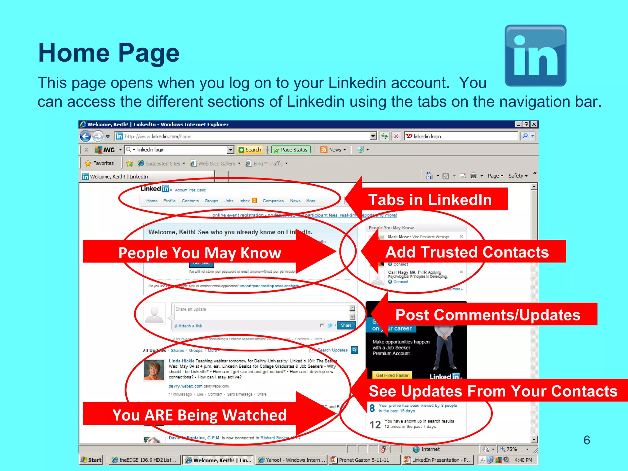 Home Page
This page opens when you log on to your Linkedin account. You
can access the different sections of Linkedin using the tabs on the navigation bar.




                                                Tabs in LinkedIn


           People You May Know                     Add Trusted Contacts



                                                    Post Comments/Updates



                                                See Updates From Your Contacts
           You ARE Being Watched
                                                                                6
 
