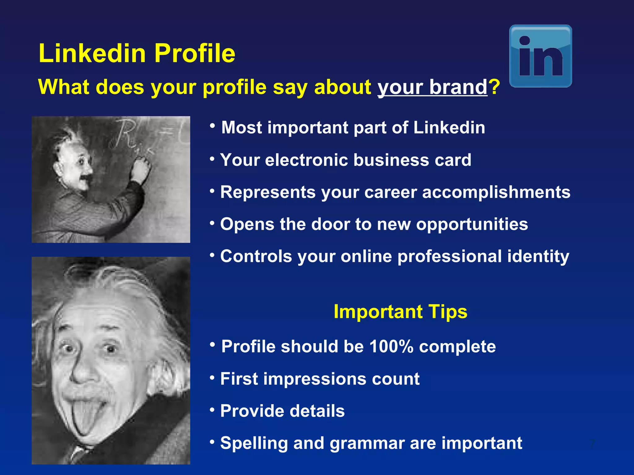 Linkedin Profile
What does your profile say about your brand?
                • Most important part of Linkedin
                • Your electronic business card
                • Represents your career accomplishments
                • Opens the door to new opportunities
                • Controls your online professional identity


                               Important Tips
                • Profile should be 100% complete
                • First impressions count
                • Provide details
                • Spelling and grammar are important           7
 