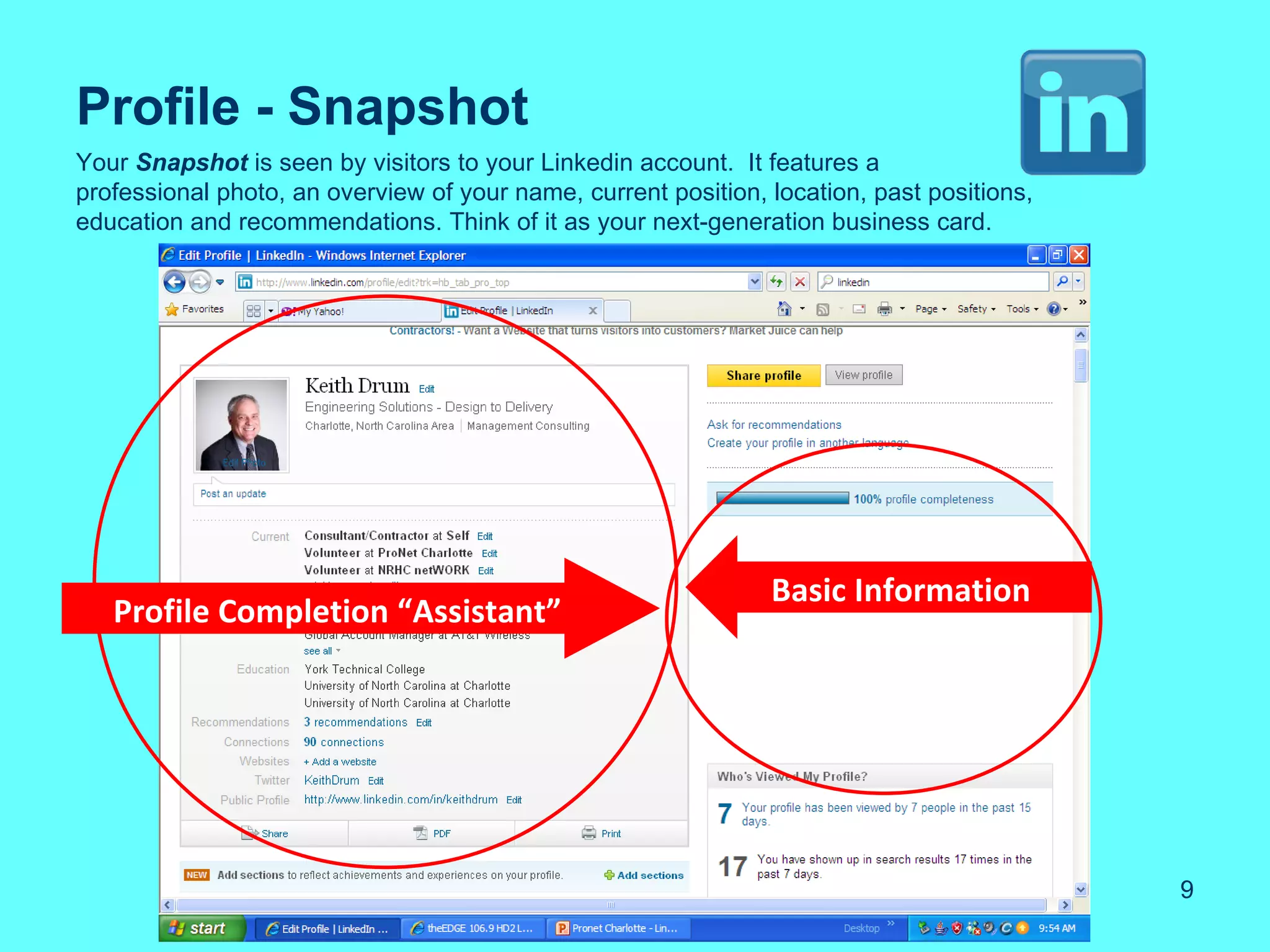 Profile - Snapshot
Your Snapshot is seen by visitors to your Linkedin account. It features a
professional photo, an overview of your name, current position, location, past positions,
education and recommendations. Think of it as your next-generation business card.




                                                                Basic Information
   Profile Completion “Assistant”




                                                                                            9
 