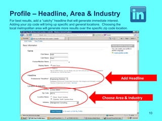 Profile – Headline, Area & Industry
For best results, add a “catchy” headline that will generate immediate interest.
Adding your zip code will bring up specific and general locations. Choosing the
local metropolitan area will generate more results over the specific zip code location.




                                                                                  Add Headline



                                                                    Choose Area & Industry


                                                                                                 10
 