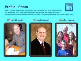 Profile - Photo
Select a profile photo that is professional and consistent with other online profiles
you may have. Your photo helps put a face with a name and makes you more
recognizable across networks and to your contacts. Dress professionally with a plain background.


   NO candid photo                     YES professional                    NO other people




                                                                                                   11
 