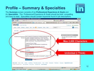 Profile – Summary & Specialties
The Summary screen consists of (a) Professional Experience & Goals and
(b) Specialties. The Professional Experience & Goals should be brief, compelling
and easy to read. Specialties should contain keywords found in job descriptions.




                                                                    Max 2,000 Characters




                                                                      Unlimited (I Think)




                                                                                            12
 