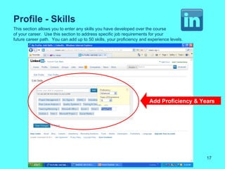 Profile - Skills
This section allows you to enter any skills you have developed over the course
of your career. Use this section to address specific job requirements for your
future career path. You can add up to 50 skills, your proficiency and experience levels.




                                                                      Add Proficiency & Years




                                                                                           17
 