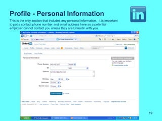 Profile - Personal Information
This is the only section that includes any personal information. It is important
to put a contact phone number and email address here as a potential
employer cannot contact you unless they are Linkedin with you.




                                                                                   19
 