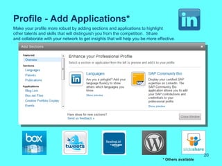 Profile - Add Applications*
Make your profile more robust by adding sections and applications to highlight
other talents and skills that will distinguish you from the competition. Share
and collaborate with your network to get insights that will help you be more effective.




                                                                                                     20
                                                                                * Others available
 