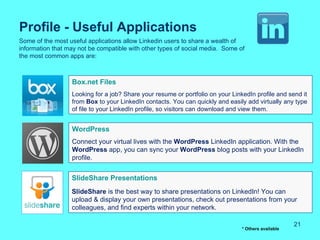Profile - Useful Applications
Some of the most useful applications allow Linkedin users to share a wealth of
information that may not be compatible with other types of social media. Some of
the most common apps are:



                  Box.net Files
                  Looking for a job? Share your resume or portfolio on your LinkedIn profile and send it
                  from Box to your LinkedIn contacts. You can quickly and easily add virtually any type
                  of file to your LinkedIn profile, so visitors can download and view them.


                  WordPress
                  Connect your virtual lives with the WordPress LinkedIn application. With the
                  WordPress app, you can sync your WordPress blog posts with your LinkedIn
                  profile.


                  SlideShare Presentations
                  SlideShare is the best way to share presentations on LinkedIn! You can
                  upload & display your own presentations, check out presentations from your
                  colleagues, and find experts within your network.

                                                                                                     21
                                                                                * Others available
 