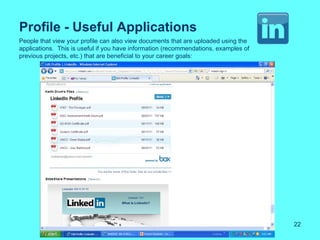 Profile - Useful Applications
People that view your profile can also view documents that are uploaded using the
applications. This is useful if you have information (recommendations, examples of
previous projects, etc.) that are beneficial to your career goals:




                                                                                     22
 
