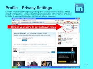 Profile – Privacy Settings
Linkedin has some default privacy settings that you may want to change. These
default settings allows Linkedin to share your information with 3rd parties and allow
Linkedin to use your information for their advertising purposes:




      Click on your name to get pulldown menu




                                                                                        23
 
