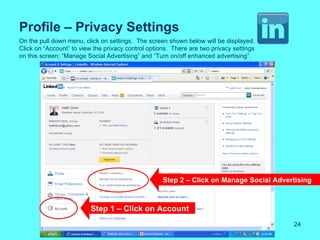 Profile – Privacy Settings
On the pull down menu, click on settings. The screen shown below will be displayed.
Click on “Account” to view the privacy control options. There are two privacy settings
on this screen; “Manage Social Advertising” and “Turn on/off enhanced advertising”.




                                                    Step 2 – Click on Manage Social Advertising



                          Step 1 – Click on Account
                                                                                         24
 