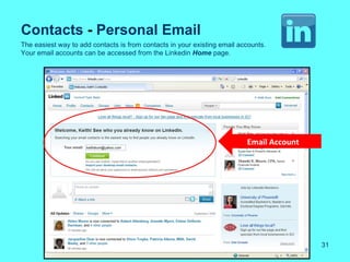 Contacts - Personal Email
The easiest way to add contacts is from contacts in your existing email accounts.
Your email accounts can be accessed from the Linkedin Home page.




                                                                          Email Account




                                                                                          31
 