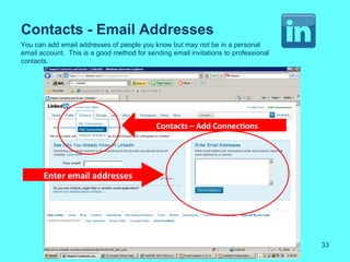 Contacts - Email Addresses
You can add email addresses of people you know but may not be in a personal
email account. This is a good method for sending email invitations to professional
contacts.




                                            Contacts – Add Connections




       Enter email addresses




                                                                                     33
 