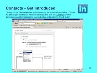 Contacts - Get Introduced
Clicking on the Get introduced option brings up the screen shown below. Choose
the person you want to get introduced through and click the “Continue” button.
Compose separate messages to each individual and press the “Send” button.




                                                                                 38
 