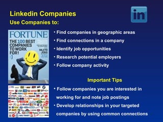 Linkedin Companies
Use Companies to:
               • Find companies in geographic areas
               • Find connections in a company
               • Identify job opportunities
               • Research potential employers
               • Follow company activity


                               Important Tips
               • Follow companies you are interested in
                working for and note job postings
               • Develop relationships in your targeted
                companies by using common connections     42
 