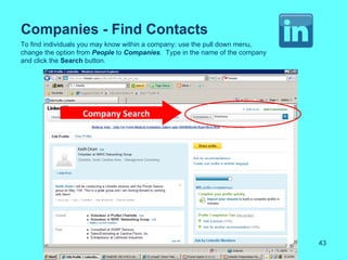 Companies - Find Contacts
To find individuals you may know within a company: use the pull down menu,
change the option from People to Companies. Type in the name of the company
and click the Search button.




                  Company Search




                                                                              43
 