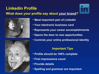 Linkedin Profile
What does your profile say about your brand?
                • Most important part of Linkedin
                • Your electronic business card
                • Represents your career accomplishments
                • Opens the door to new opportunities
                • Controls your online professional identity


                               Important Tips
                • Profile should be 100% complete
                • First impressions count
                • Provide details
                • Spelling and grammar are important           7
 