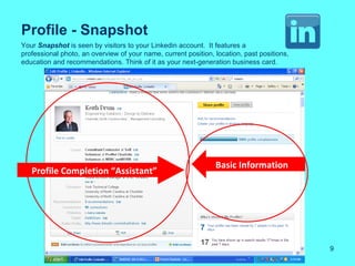 Profile - Snapshot
Your Snapshot is seen by visitors to your Linkedin account. It features a
professional photo, an overview of your name, current position, location, past positions,
education and recommendations. Think of it as your next-generation business card.




                                                                Basic Information
   Profile Completion “Assistant”




                                                                                            9
 