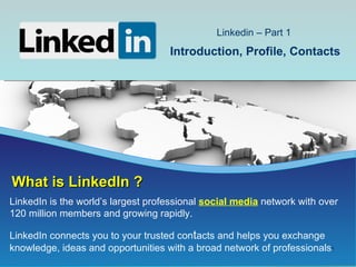 Linkedin – Part 1
                                    Introduction, Profile, Contacts




What is LinkedIn ?
LinkedIn is the world’s largest professional social media network with over
120 million members and growing rapidly.

LinkedIn connects you to your trusted contacts and helps you exchange
knowledge, ideas and opportunities with a broad network of professionals.
                                                                        1
 