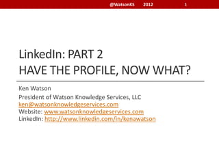 @WatsonKS   2012   1




LinkedIn: PART 2
HAVE THE PROFILE, NOW WHAT?
Ken Watson
President of Watson Knowledge Services, LLC
ken@watsonknowledgeservices.com
Website: www.watsonknowledgeservices.com
LinkedIn: http://www.linkedin.com/in/kenawatson
 