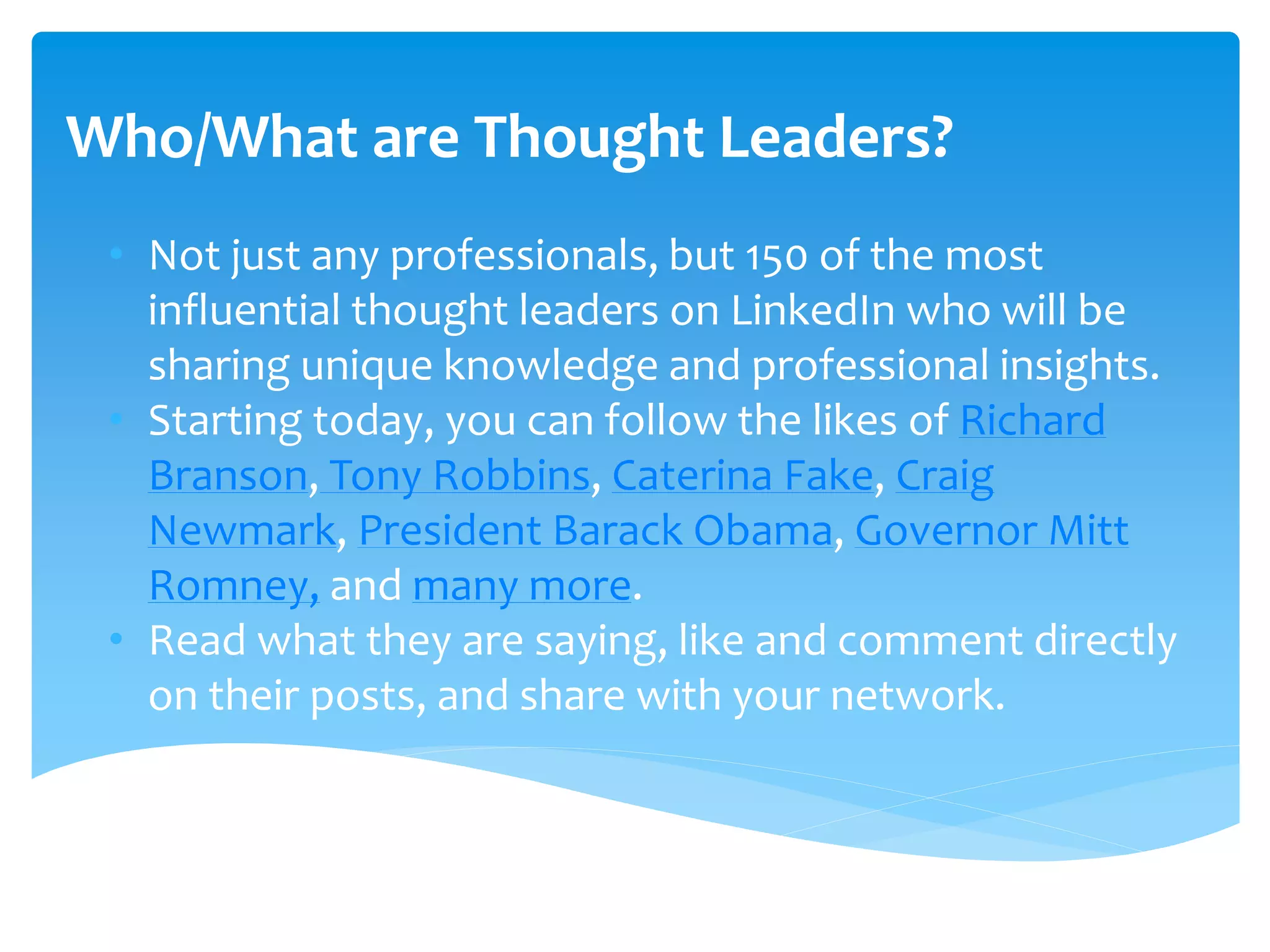 Who/What are Thought Leaders?
• Not just any professionals, but 150 of the most
influential thought leaders on LinkedIn who will be
sharing unique knowledge and professional insights.
• Starting today, you can follow the likes of Richard
Branson, Tony Robbins, Caterina Fake, Craig
Newmark, President Barack Obama, Governor Mitt
Romney, and many more.
• Read what they are saying, like and comment directly
on their posts, and share with your network.
 