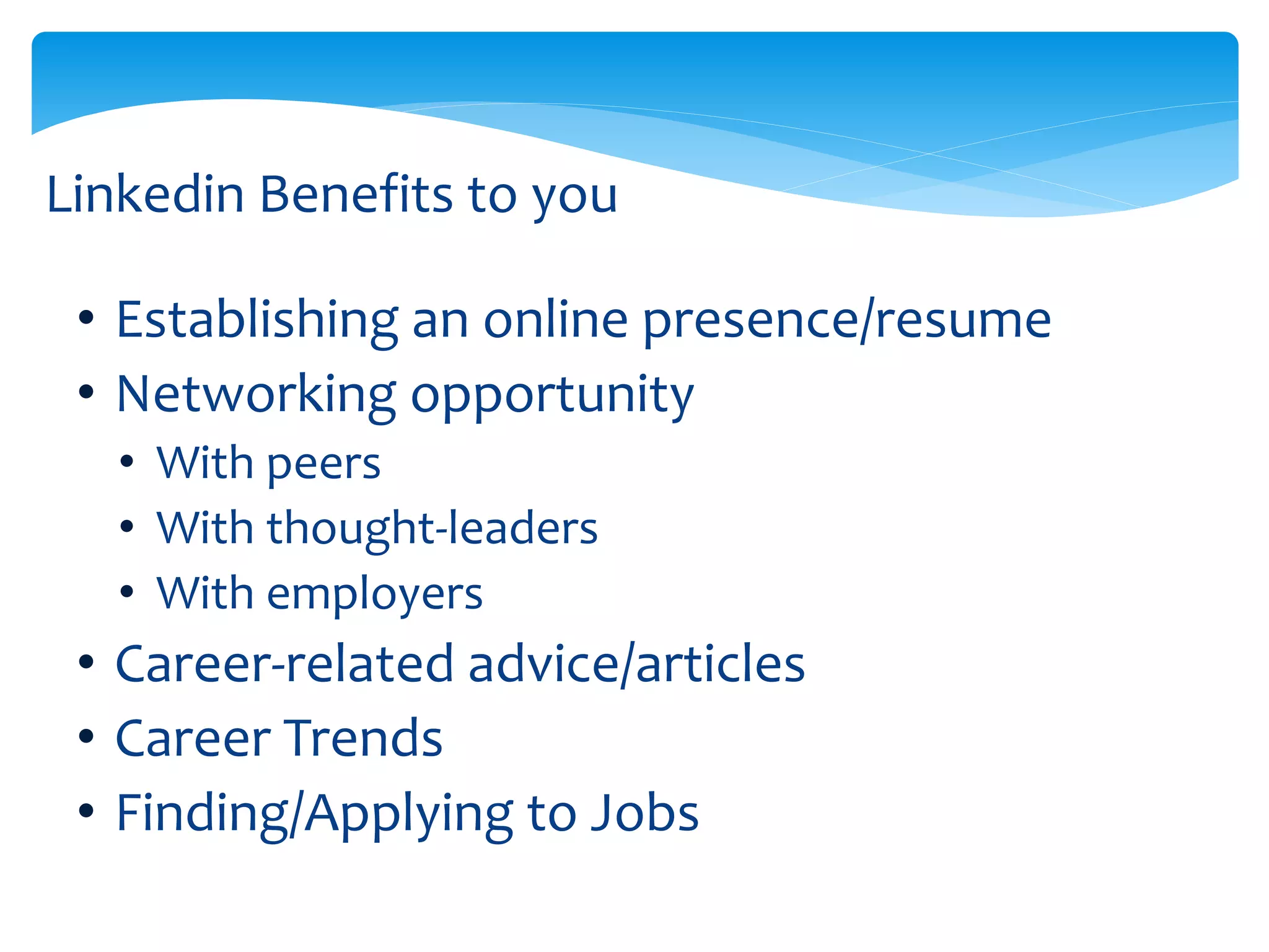 Linkedin Benefits to you
• Establishing an online presence/resume
• Networking opportunity
• With peers
• With thought-leaders
• With employers
• Career-related advice/articles
• Career Trends
• Finding/Applying to Jobs
 