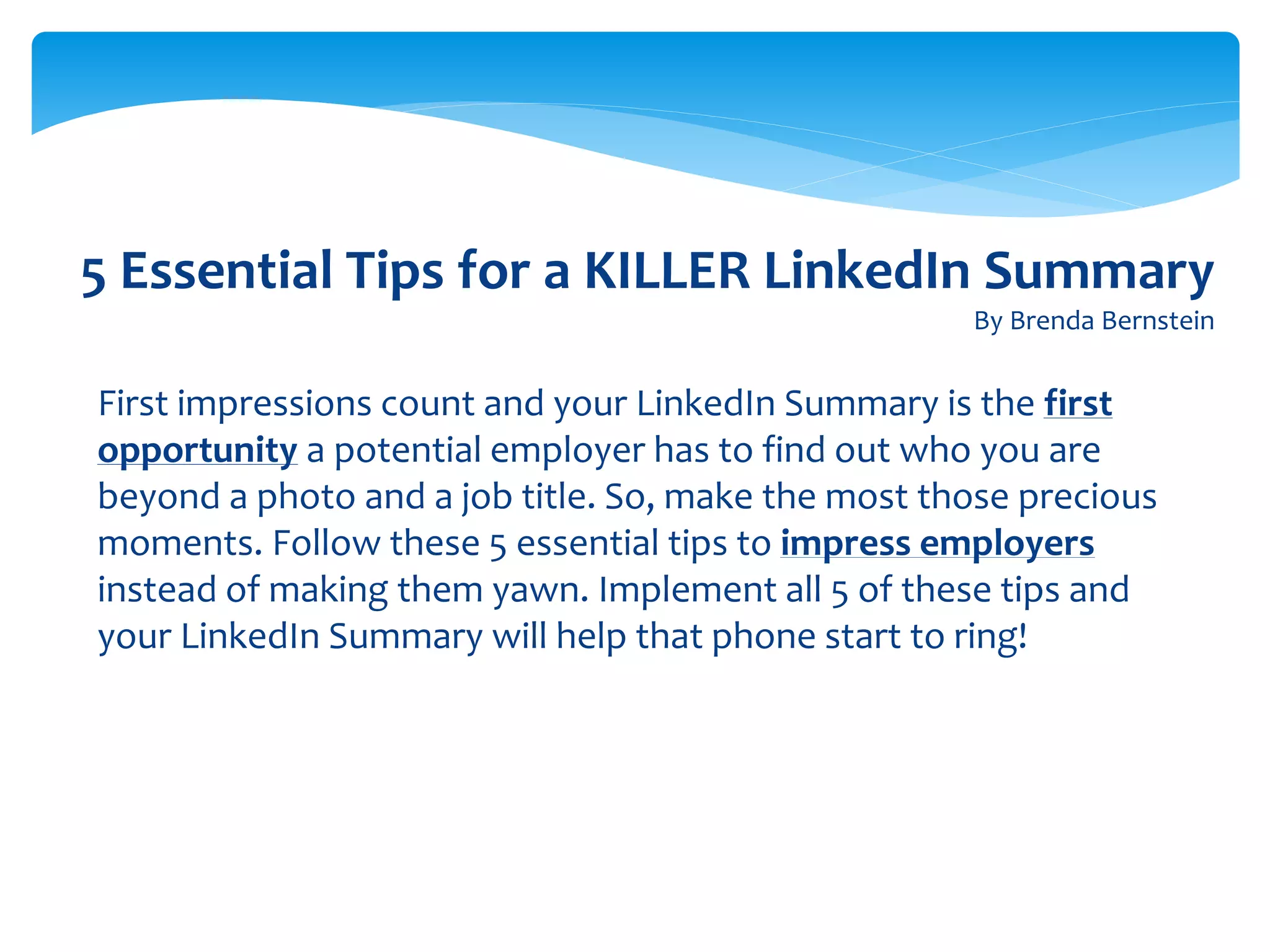 5 Essential Tips for a KILLER LinkedIn Summary
By Brenda Bernstein
First impressions count and your LinkedIn Summary is the first
opportunity a potential employer has to find out who you are
beyond a photo and a job title. So, make the most those precious
moments. Follow these 5 essential tips to impress employers
instead of making them yawn. Implement all 5 of these tips and
your LinkedIn Summary will help that phone start to ring!
 