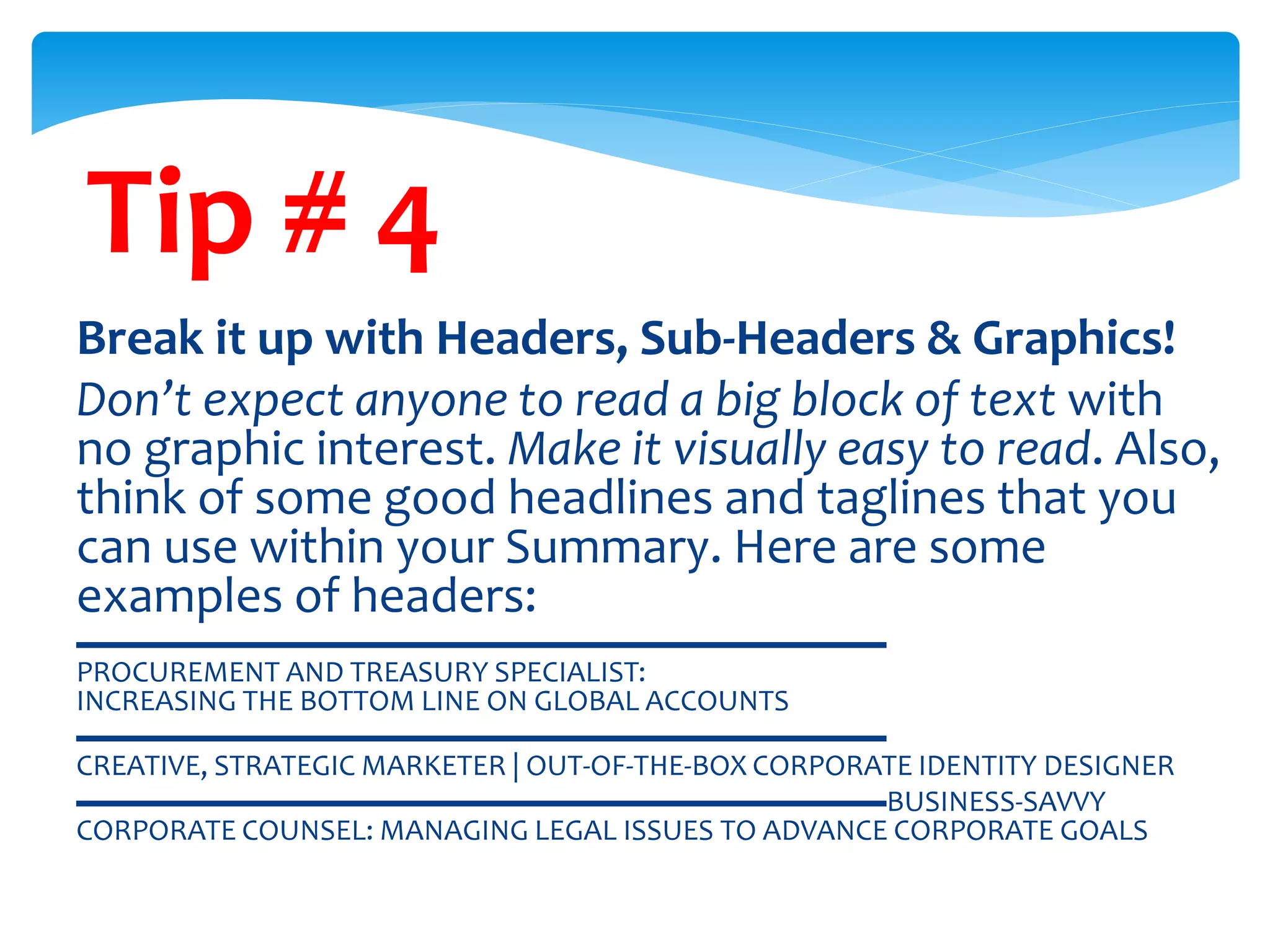 Tip # 4
Break it up with Headers, Sub-Headers & Graphics!
Don’t expect anyone to read a big block of text with
no graphic interest. Make it visually easy to read. Also,
think of some good headlines and taglines that you
can use within your Summary. Here are some
examples of headers:
▬▬▬▬▬▬▬▬▬▬▬▬▬▬▬▬▬▬▬▬▬▬▬▬▬▬▬
PROCUREMENT AND TREASURY SPECIALIST:
INCREASING THE BOTTOM LINE ON GLOBAL ACCOUNTS
▬▬▬▬▬▬▬▬▬▬▬▬▬▬▬▬▬▬▬▬▬▬▬▬▬▬▬
CREATIVE, STRATEGIC MARKETER | OUT-OF-THE-BOX CORPORATE IDENTITY DESIGNER
▬▬▬▬▬▬▬▬▬▬▬▬▬▬▬▬▬▬▬▬▬▬▬▬▬▬▬BUSINESS-SAVVY
CORPORATE COUNSEL: MANAGING LEGAL ISSUES TO ADVANCE CORPORATE GOALS
 
