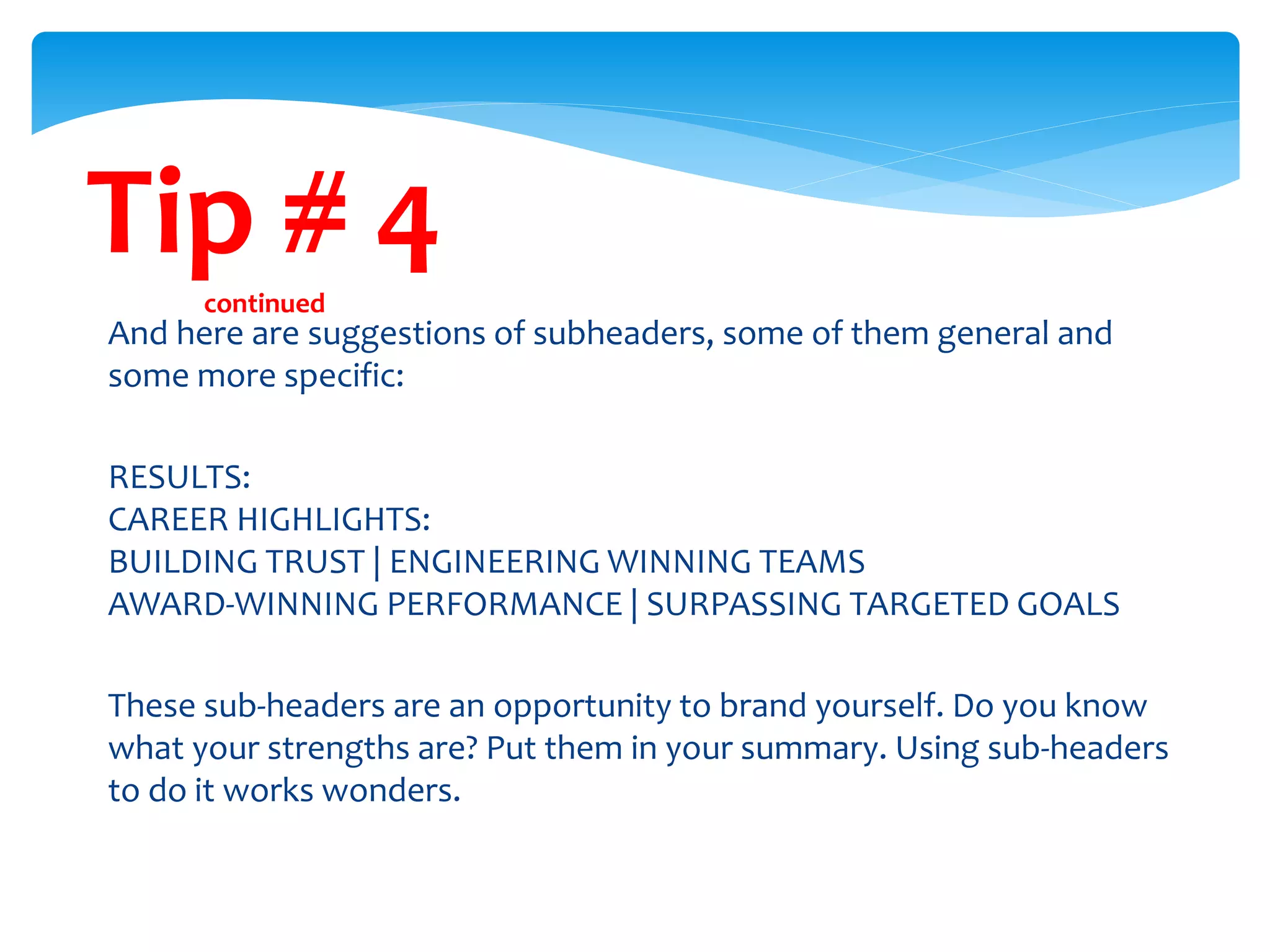 Tip # 4continued
And here are suggestions of subheaders, some of them general and
some more specific:
RESULTS:
CAREER HIGHLIGHTS:
BUILDING TRUST | ENGINEERING WINNING TEAMS
AWARD-WINNING PERFORMANCE | SURPASSING TARGETED GOALS
These sub-headers are an opportunity to brand yourself. Do you know
what your strengths are? Put them in your summary. Using sub-headers
to do it works wonders.
 
