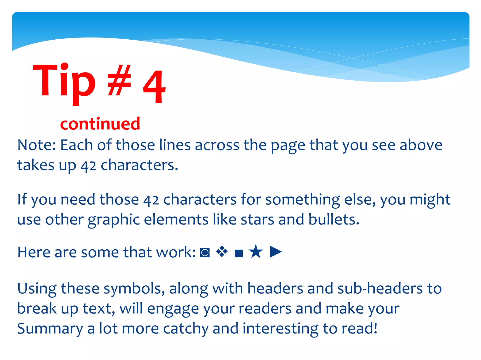 Tip # 4
continued
Note: Each of those lines across the page that you see above
takes up 42 characters.
If you need those 42 characters for something else, you might
use other graphic elements like stars and bullets.
Here are some that work: ◙ ❖ ■ ★ ►
Using these symbols, along with headers and sub-headers to
break up text, will engage your readers and make your
Summary a lot more catchy and interesting to read!
 