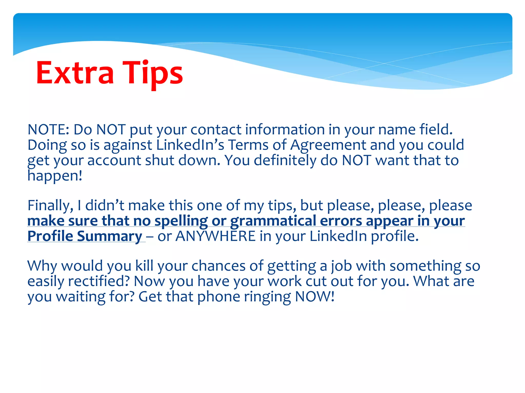 Extra Tips
NOTE: Do NOT put your contact information in your name field.
Doing so is against LinkedIn’s Terms of Agreement and you could
get your account shut down. You definitely do NOT want that to
happen!
Finally, I didn’t make this one of my tips, but please, please, please
make sure that no spelling or grammatical errors appear in your
Profile Summary – or ANYWHERE in your LinkedIn profile.
Why would you kill your chances of getting a job with something so
easily rectified? Now you have your work cut out for you. What are
you waiting for? Get that phone ringing NOW!
 
