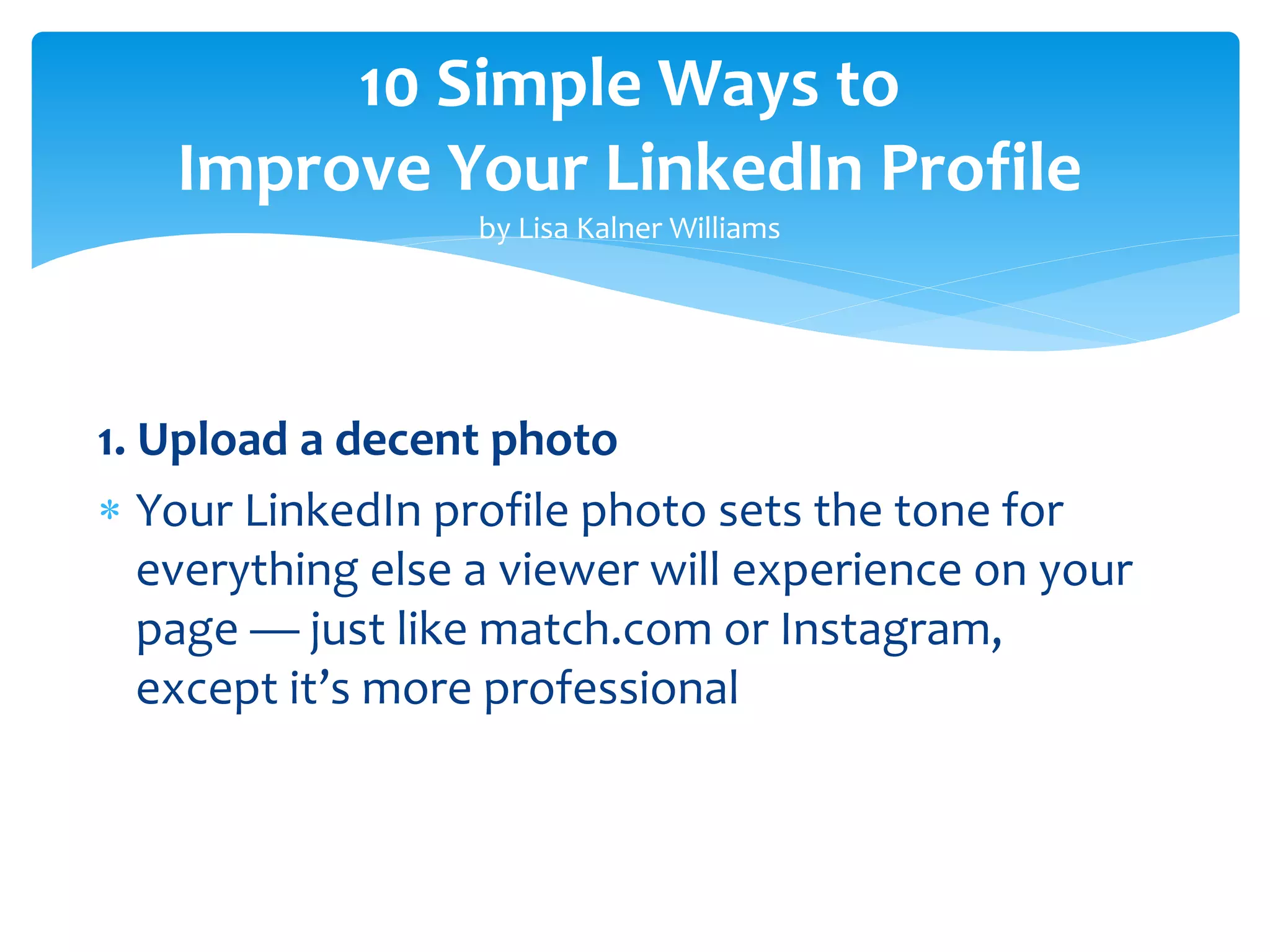 10 Simple Ways to
Improve Your LinkedIn Profile
by Lisa Kalner Williams
1. Upload a decent photo
 Your LinkedIn profile photo sets the tone for
everything else a viewer will experience on your
page — just like match.com or Instagram,
except it’s more professional
 