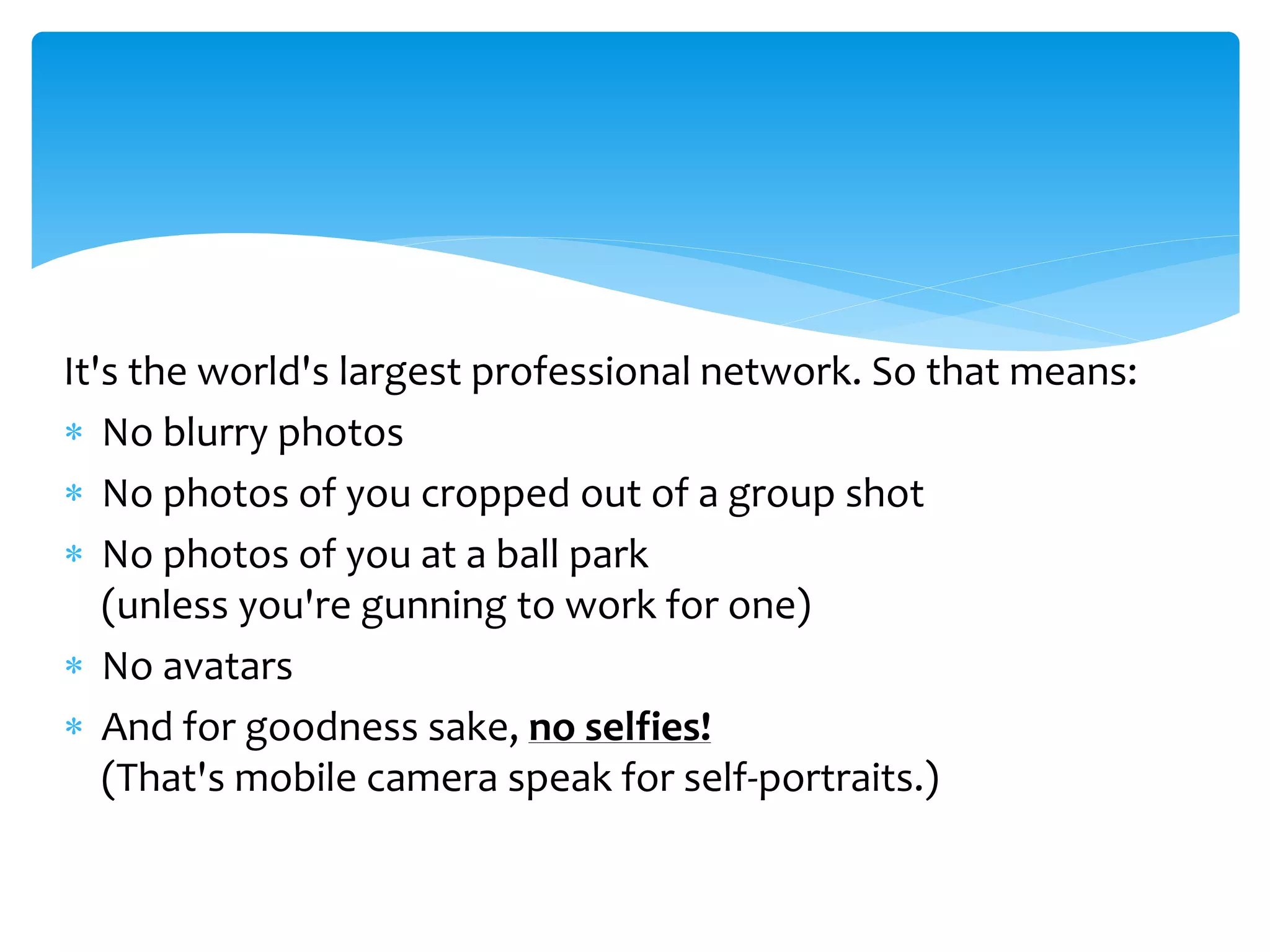 It's the world's largest professional network. So that means:
 No blurry photos
 No photos of you cropped out of a group shot
 No photos of you at a ball park
(unless you're gunning to work for one)
 No avatars
 And for goodness sake, no selfies!
(That's mobile camera speak for self-portraits.)
 