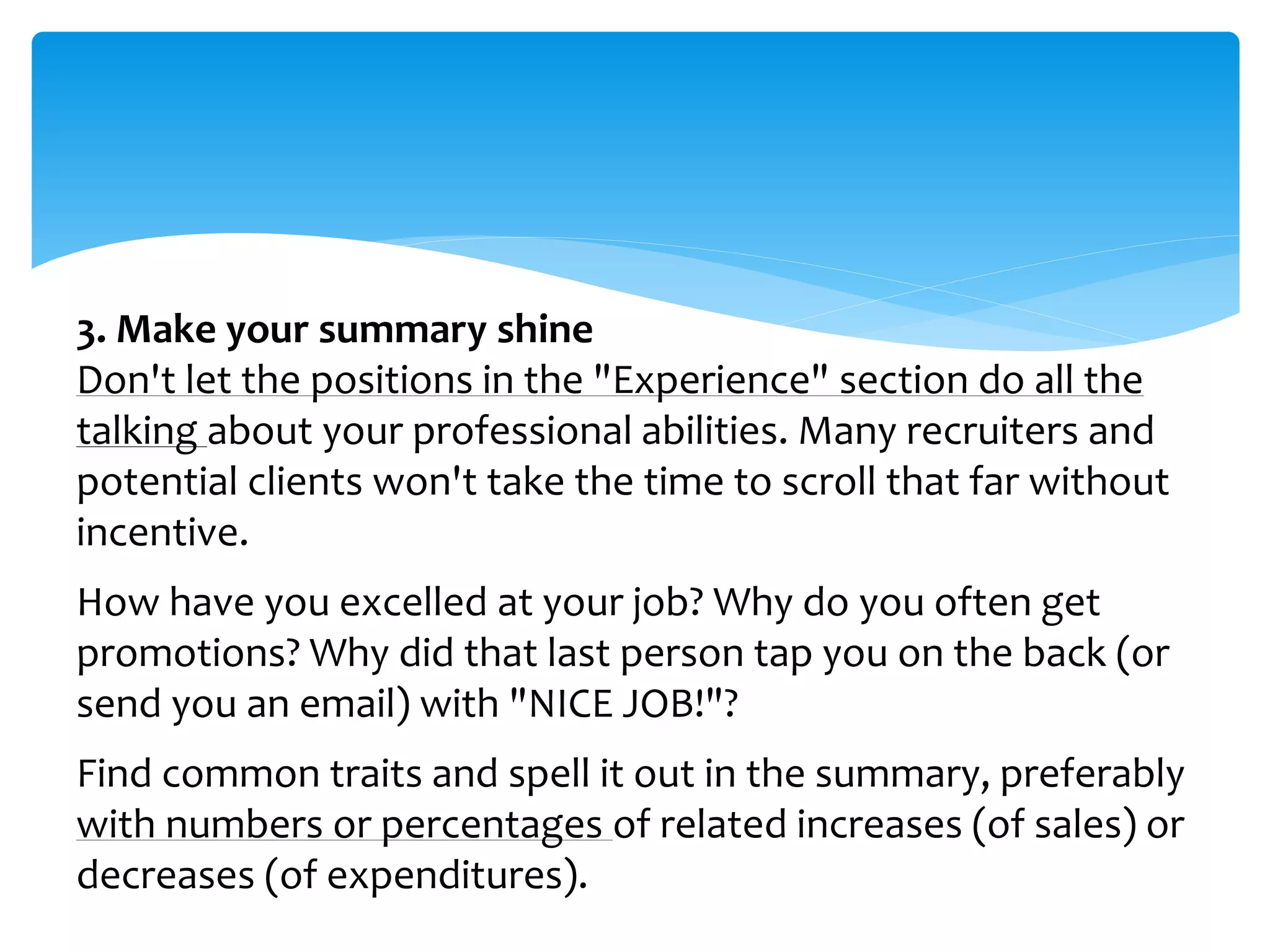 3. Make your summary shine
Don't let the positions in the "Experience" section do all the
talking about your professional abilities. Many recruiters and
potential clients won't take the time to scroll that far without
incentive.
How have you excelled at your job? Why do you often get
promotions? Why did that last person tap you on the back (or
send you an email) with "NICE JOB!"?
Find common traits and spell it out in the summary, preferably
with numbers or percentages of related increases (of sales) or
decreases (of expenditures).
 