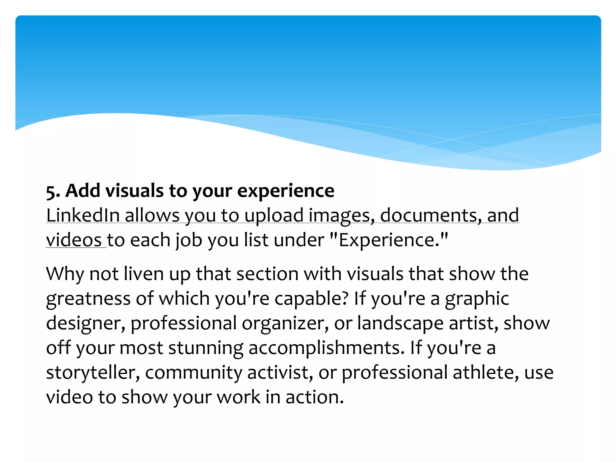 5. Add visuals to your experience
LinkedIn allows you to upload images, documents, and
videos to each job you list under "Experience."
Why not liven up that section with visuals that show the
greatness of which you're capable? If you're a graphic
designer, professional organizer, or landscape artist, show
off your most stunning accomplishments. If you're a
storyteller, community activist, or professional athlete, use
video to show your work in action.
 