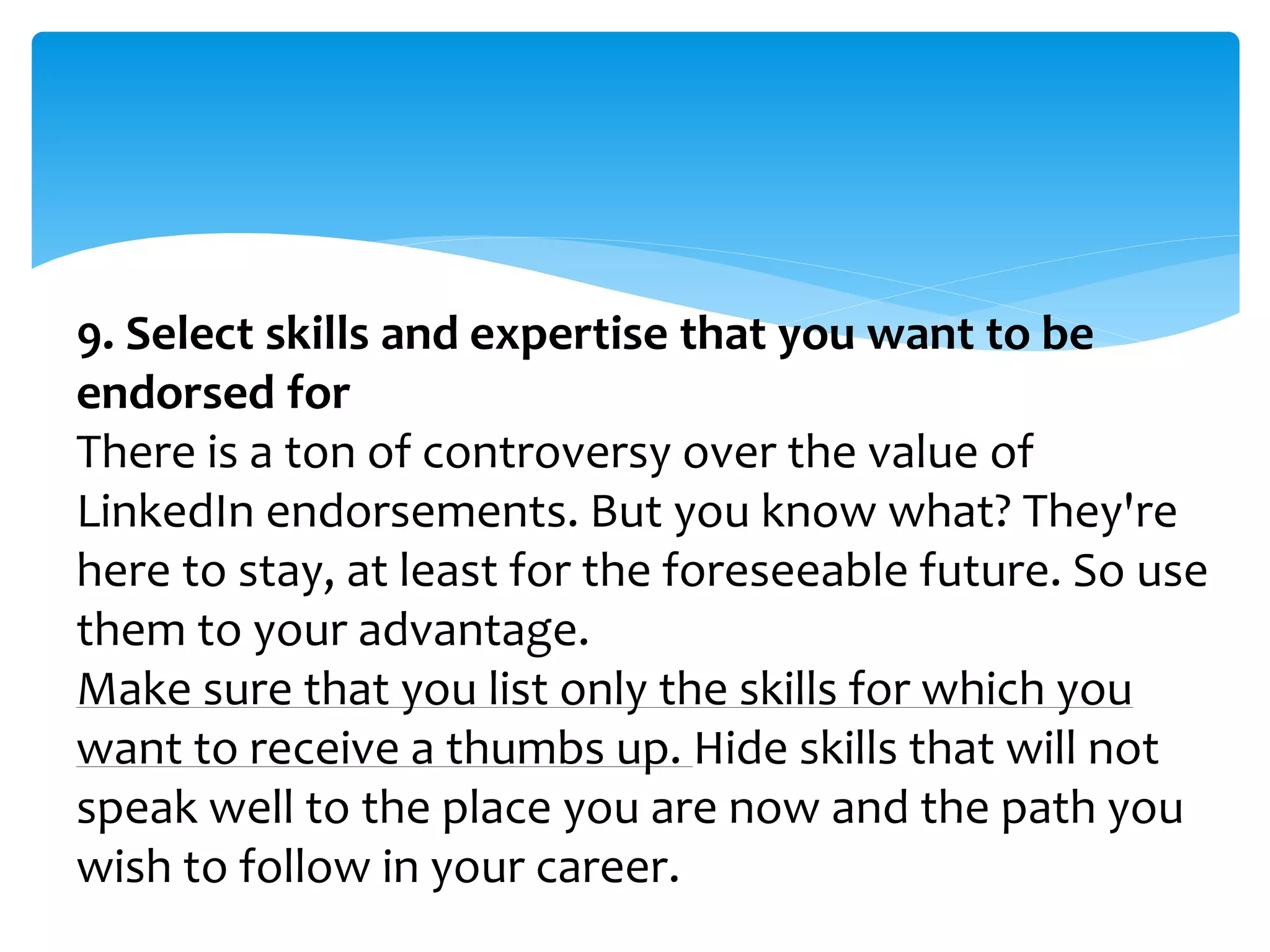 9. Select skills and expertise that you want to be
endorsed for
There is a ton of controversy over the value of
LinkedIn endorsements. But you know what? They're
here to stay, at least for the foreseeable future. So use
them to your advantage.
Make sure that you list only the skills for which you
want to receive a thumbs up. Hide skills that will not
speak well to the place you are now and the path you
wish to follow in your career.
 