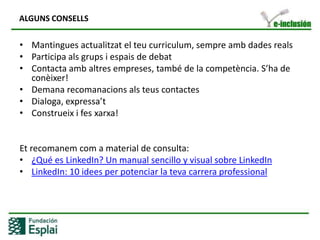 CEE: POSSIBILITATS EN LINKEDIN COM A GRUPCreació de SUBGRUPS de TREBALL en funció de les necessitatspròpiesPublicar EVENTS que poden veureelsteus contactes dins i fora de la tevaxarxaPossibilitatd’augmentar el teu FINANÇAMENT trobantpotencialsinversorsPlantejar preguntes per obtenir  SOLUCIONS relacinadesamb la capacitatd’opitmizarl’entitat a a través d’amics i expertsAconseguirnousclientsmitjançant  la comunicació viral dins d e la xarxaAtreurenous ALUMNES i oferir ASSESORAMENT sobre temes de formacióORGANITZAR  el professoratvinculat al CEE a través de grups de treball, debats,….Publicar OFERTES DE FEINA, simplificantelsprocessos de selecció i amb una comunicaciómés directa  i ràpidaTrobarelsprofessionalsadequats per a encarregar –se d’àreeson no somexperts.Disposard’una gran XARXA de  contactes (persones i empreses)
