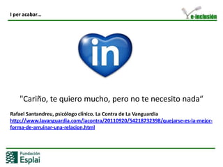 LA CLAU DE LINKEDIN: LES PERSONESA les empreses:Defineixen el perfil professional i per tantdefineixenl’empresa.Al grup: L’administren, el gestionen i el fan crèixer. Potencien la construcció a través de la dinamització.Com a empresa haurem de vigilar:No ferSpamEvitar el diàleg unidireccionalPosar l’empresa per davant de la persona (humanitzar)Repetir constantment el mateix“Vendre”