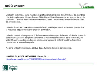 QUÈ ÉS LINKEDIN	LINKEDIN és la major xarxa mundial de professionals amb més de 120 milions de membres i de ràpid creixement (al mes de març 100milions). LinkedIn connecta als seus contactes de confiança i l'ajuda a intercanviar coneixements, idees i oportunitats amb una àmplia xarxa de professionals.LinkedIn és una xarxaextremadamentdinàmica, onl’importantés el momentpresent i on la reputacióadquireix un valor excloent e inmediat. LinkedIn comença la segmentació de les xarxessocials en pro de la sevaeficiència, doncsésconsideratl’aparador del professionalisme. El màximreconeixement de la comunitat, ons’identifiquennoustalents, talents a imitar, marques ambmillortrajectòria, les millorsreputacions al móndelsnegocis…No ser a LinkedIn implica una pèrduad’oportunitatsdavant la competència.LINKEDIN EN XIFRES. INFOGRAFIA 22 març 2011http://www.trecebits.com/2011/03/22/linkedin-en-cifras-infografia/