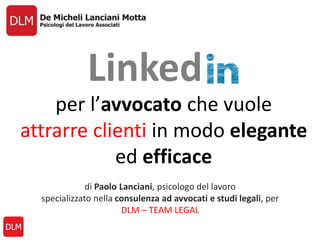 per l’avvocato che vuole
attrarre clienti in modo elegante
ed efficace
Linked
di Paolo Lanciani, psicologo del lavoro
specializzato nella consulenza ad avvocati e studi legali, per
DLM – TEAM LEGAL
 