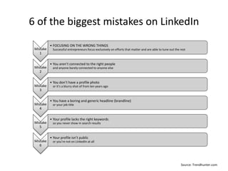 6 of the biggest mistakes on LinkedIn
Mistake
1
• FOCUSING ON THE WRONG THINGS
Successful entrepreneurs focus exclusively on efforts that matter and are able to tune out the rest
Mistake
2
• You aren’t connected to the right people
and anyone barely connected to anyone else
Mistake
3
• You don’t have a profile photo
or it’s a blurry shot of from ten years ago
Mistake
4
• You have a boring and generic headline (brandline)
or your job title
Mistake
5
• Your profile lacks the right keywords
so you never show in search results
Mistake
6
• Your profile isn’t public
or you’re not on LinkedIn at all
Source: Trendhunter.com
 