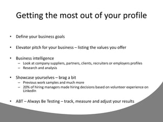 Getting the most out of your profile
• Define your business goals
• Elevator pitch for your business – listing the values you offer
• Business intelligence
– Look at company suppliers, partners, clients, recruiters or employers profiles
– Research and analysis
• Showcase yourselves – brag a bit
– Previous work samples and much more
– 20% of hiring managers made hiring decisions based on volunteer experience on
LinkedIn
• ABT – Always Be Testing – track, measure and adjust your results
 