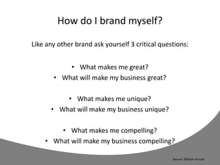 How do I brand myself?
Like any other brand ask yourself 3 critical questions:
• What makes me great?
• What will make my business great?
• What makes me unique?
• What will make my business unique?
• What makes me compelling?
• What will make my business compelling?
Source: William Arruda
 
