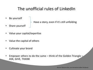 The unofficial rules of LinkedIn
• Be yourself
Have a story, even if it's still unfolding
• Share yourself
• Value your capital/expertise
• Value the capital of others
• Cultivate your brand
• Empower others to do the same – think of the Golden Triangle –
ASK, GIVE, THANK
Source: Roxanne Hori, Jan Vermeiren & Bert Verdonck
 