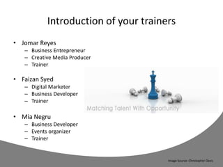 Introduction of your trainers
• Jomar Reyes
– Business Entrepreneur
– Creative Media Producer
– Trainer
• Faizan Syed
– Digital Marketer
– Business Developer
– Trainer
• Mia Negru
– Business Developer
– Events organizer
– Trainer
Image Source: Christopher Davis
 