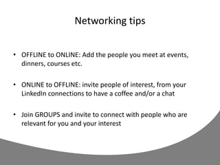 Networking tips
• OFFLINE to ONLINE: Add the people you meet at events,
dinners, courses etc.
• ONLINE to OFFLINE: invite people of interest, from your
LinkedIn connections to have a coffee and/or a chat
• Join GROUPS and invite to connect with people who are
relevant for you and your interest
 