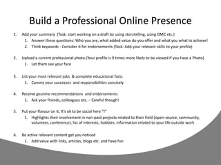 Build a Professional Online Presence
1. Add your summary (Task: start working on a draft by using storytelling, using OMC etc.)
1. Answer these questions: Who you are, what added value do you offer and what you what to achieve!
2. Think keywords - Consider it for endorsements (Task: Add your relevant skills to your profile)
2. Upload a current professional photo (Your profile is 9 times more likely to be viewed if you have a Photo)
1. Let them see your face
3. List your most relevant jobs & complete educational facts
1. Convey your successes and responsibilities concisely
4. Receive geunine recommendations and endorsements
1. Ask your friends, colleagues etc. – Careful though!
5. Put your flavour on it, It’s ok to be social here ”I”
1. Highlights their involvement in non-paid projects related to their field (open-source, community,
volunteer, conference), list of interests, hobbies, information related to your life outside work
6. Be active relevant content get you noticed
1. Add value with links, articles, blogs etc. and have fun
 